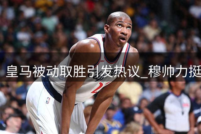 皇马被动取胜引发热议 穆帅力挺维尼修斯成焦点